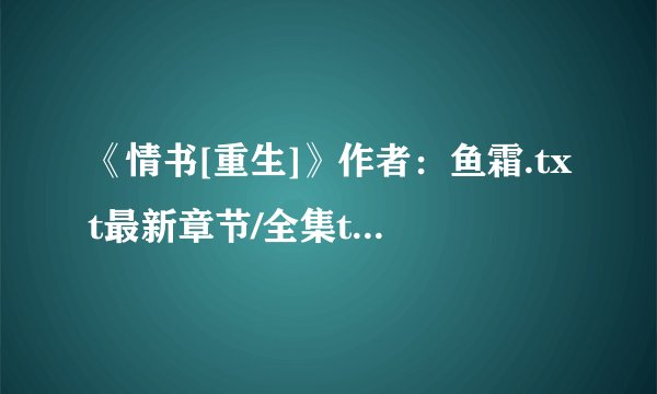 《情书[重生]》作者：鱼霜.txt最新章节/全集txt免费下载