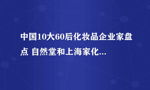 中国10大60后化妆品企业家盘点 自然堂和上海家化创始人原来是60后!