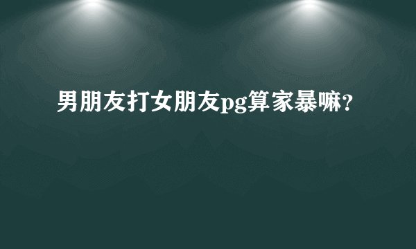 男朋友打女朋友pg算家暴嘛？