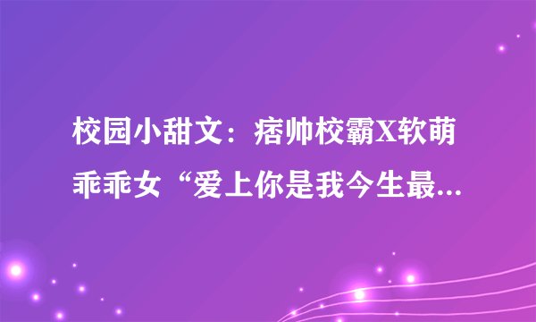 校园小甜文：痞帅校霸X软萌乖乖女“爱上你是我今生最大的骄傲”