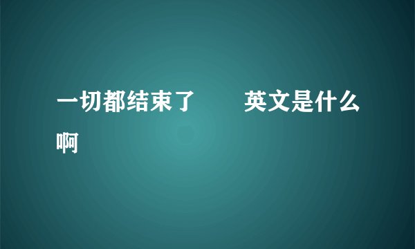 一切都结束了  英文是什么啊