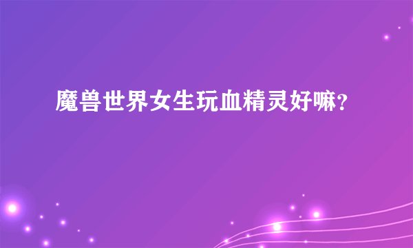 魔兽世界女生玩血精灵好嘛？