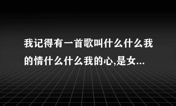 我记得有一首歌叫什么什么我的情什么什么我的心,是女生唱的。好像是动了动了我的情伤了伤了我的心