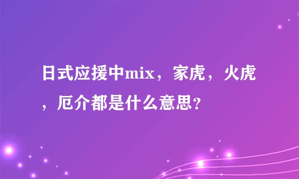 日式应援中mix，家虎，火虎，厄介都是什么意思？