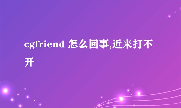 cgfriend 怎么回事,近来打不开