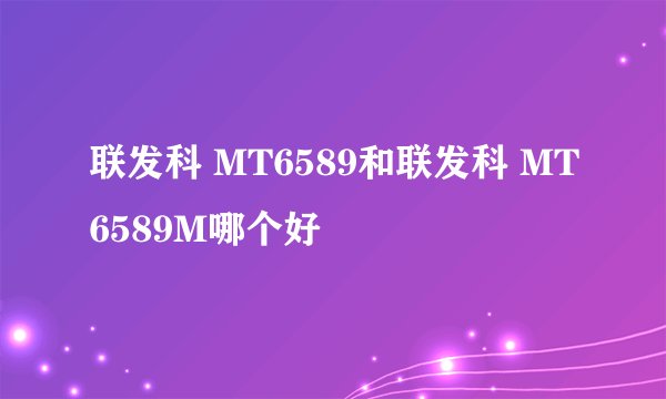 联发科 MT6589和联发科 MT6589M哪个好