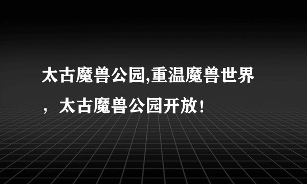 太古魔兽公园,重温魔兽世界，太古魔兽公园开放！