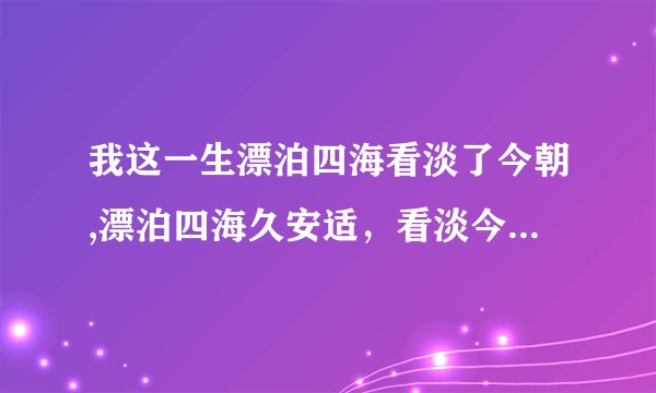 我这一生漂泊四海看淡了今朝,漂泊四海久安适，看淡今朝一路成长