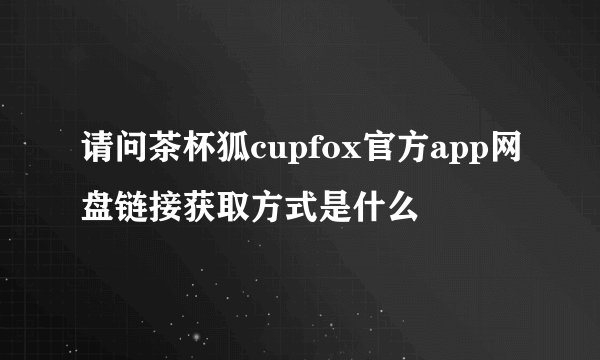 请问茶杯狐cupfox官方app网盘链接获取方式是什么