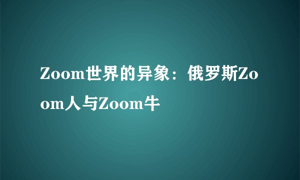 Zoom世界的异象：俄罗斯Zoom人与Zoom牛