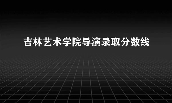 吉林艺术学院导演录取分数线
