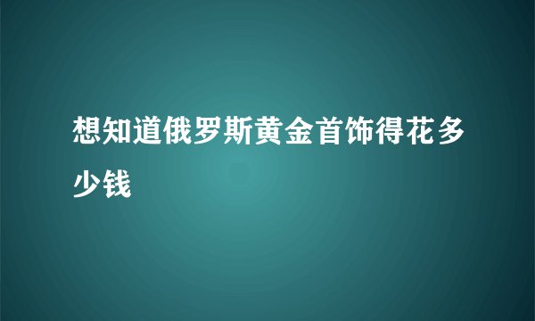 想知道俄罗斯黄金首饰得花多少钱