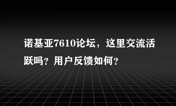 诺基亚7610论坛，这里交流活跃吗？用户反馈如何？
