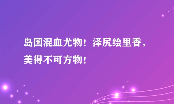 岛国混血尤物！泽尻绘里香，美得不可方物！