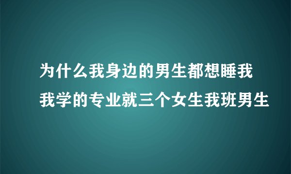 为什么我身边的男生都想睡我我学的专业就三个女生我班男生
