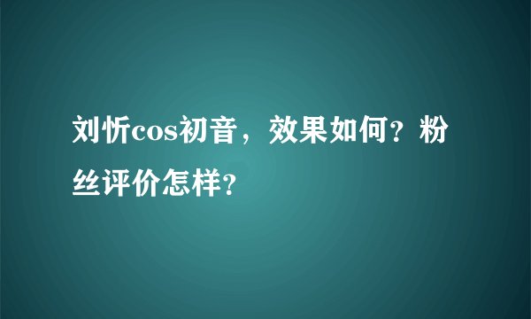 刘忻cos初音，效果如何？粉丝评价怎样？
