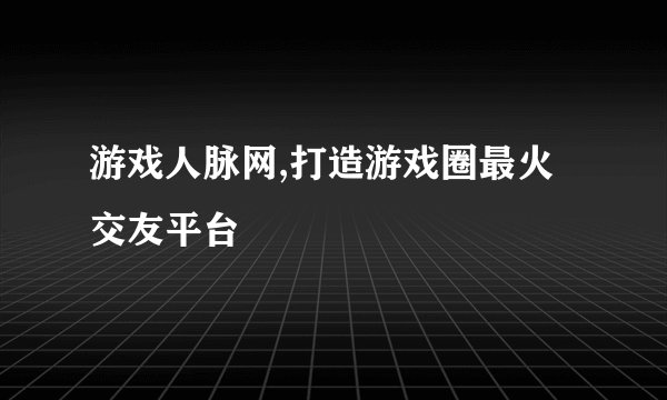游戏人脉网,打造游戏圈最火交友平台