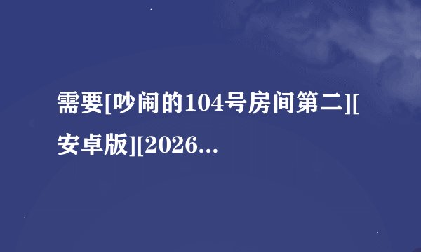 需要[吵闹的104号房间第二][安卓版][2026 最新版][休网盘链接下载