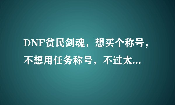 DNF贫民剑魂,想买个称号,不想用任务称号,不过太贵的称号买不起,想买个便宜有用,用哪个好?
