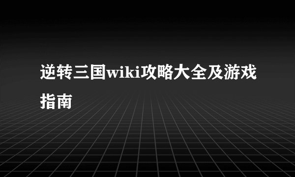 逆转三国wiki攻略大全及游戏指南