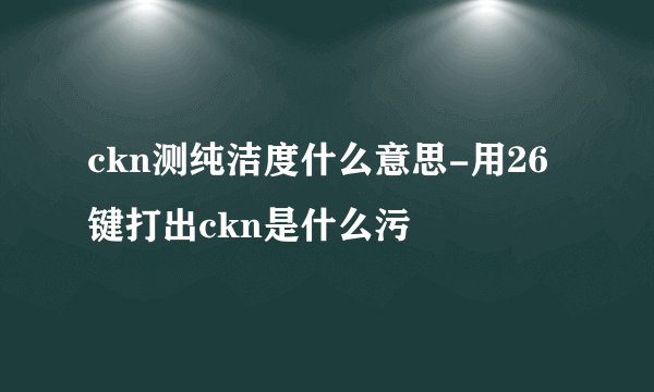 ckn测纯洁度什么意思-用26键打出ckn是什么污