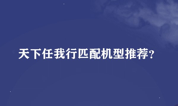 天下任我行匹配机型推荐？