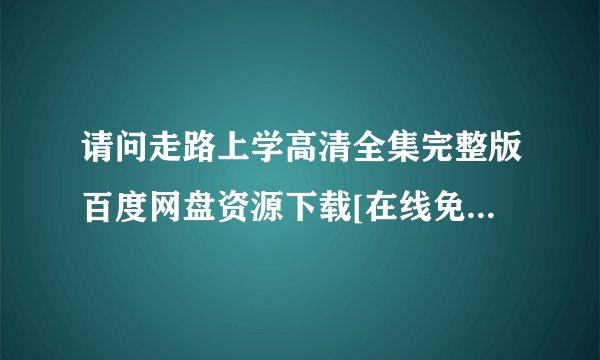 请问走路上学高清全集完整版百度网盘资源下载[在线免费观看]