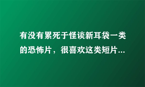 有没有累死于怪谈新耳袋一类的恐怖片，很喜欢这类短片的恐怖故事
