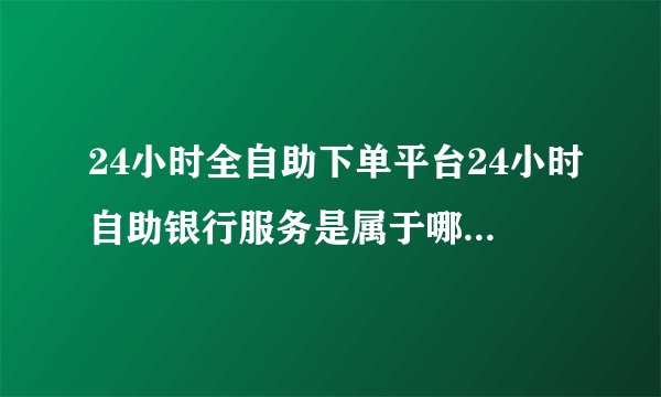 24小时全自助下单平台24小时自助银行服务是属于哪个银行的