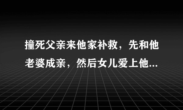 撞死父亲来他家补救，先和他老婆成亲，然后女儿爱上他，七八十年代电