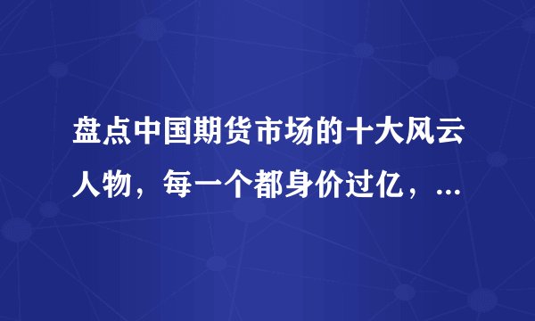 盘点中国期货市场的十大风云人物，每一个都身价过亿，叱咤风云
