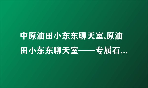 中原油田小东东聊天室,原油田小东东聊天室——专属石油行业精英的交流平台