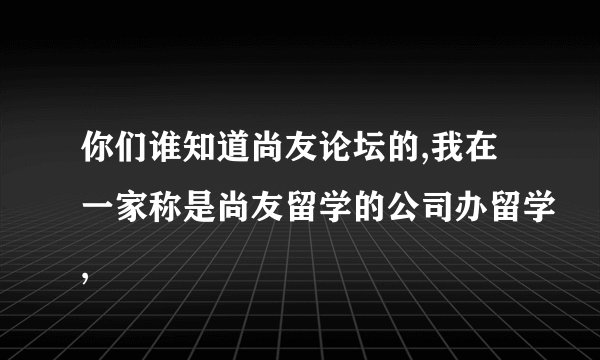你们谁知道尚友论坛的,我在一家称是尚友留学的公司办留学,