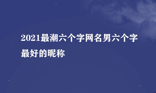 2021最潮六个字网名男六个字最好的昵称