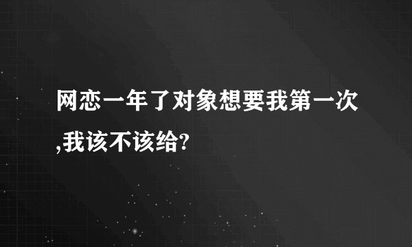 网恋一年了对象想要我第一次,我该不该给?