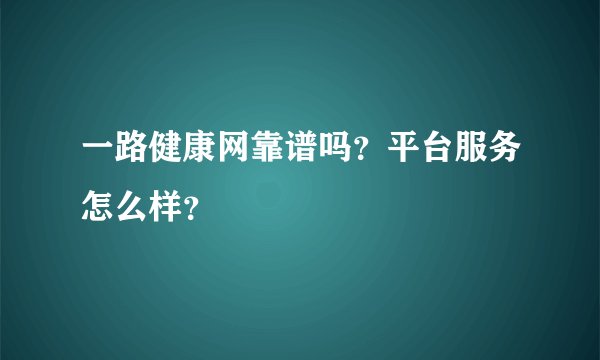 一路健康网靠谱吗？平台服务怎么样？