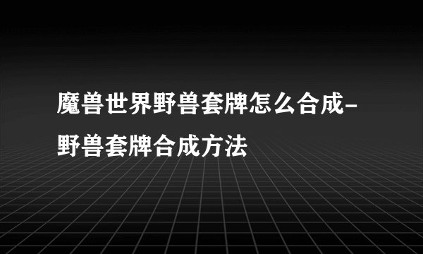 魔兽世界野兽套牌怎么合成-野兽套牌合成方法