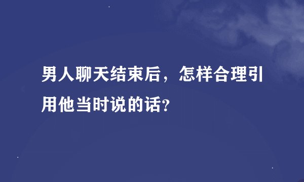 男人聊天结束后，怎样合理引用他当时说的话？