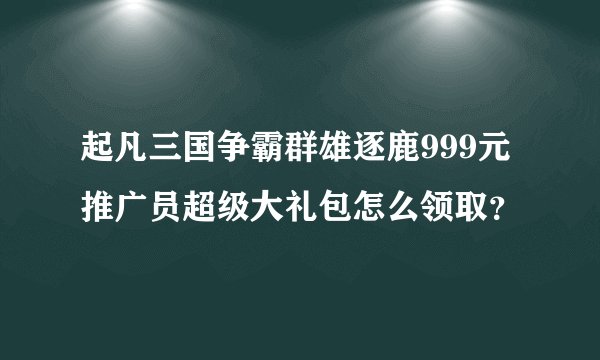 起凡三国争霸群雄逐鹿999元推广员超级大礼包怎么领取？