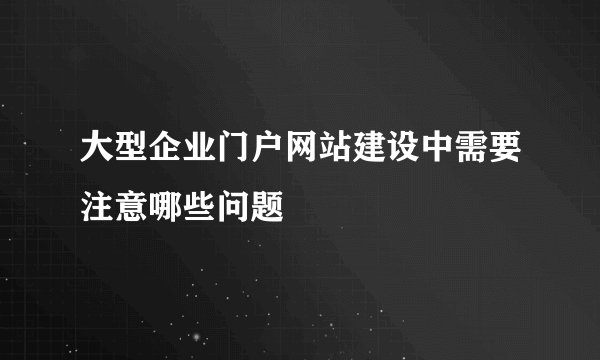大型企业门户网站建设中需要注意哪些问题
