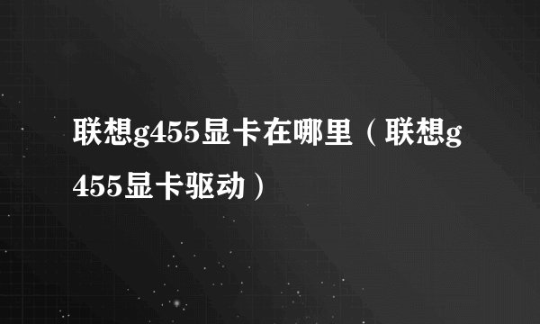 联想g455显卡在哪里（联想g455显卡驱动）