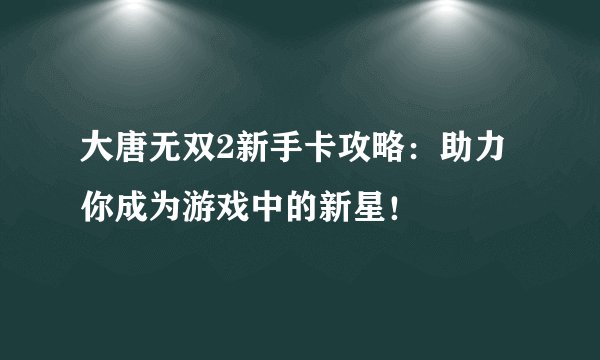 大唐无双2新手卡攻略：助力你成为游戏中的新星！