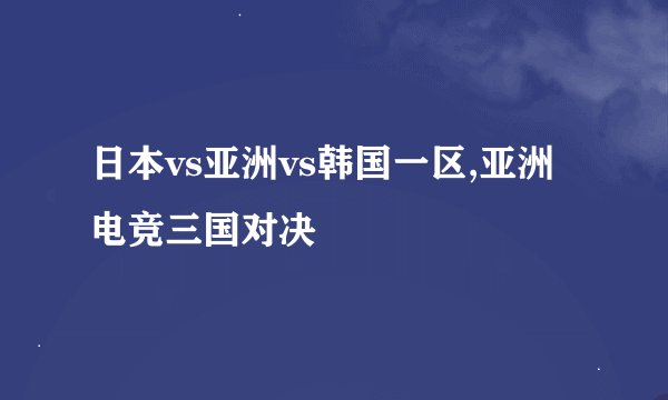 日本vs亚洲vs韩国一区,亚洲电竞三国对决