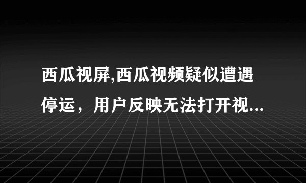 西瓜视屏,西瓜视频疑似遭遇停运，用户反映无法打开视频播放页面