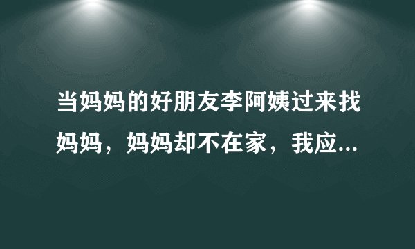 当妈妈的好朋友李阿姨过来找妈妈，妈妈却不在家，我应该怎么向李阿姨表达呢
