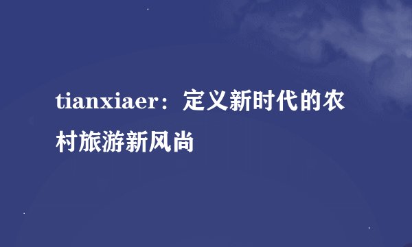 tianxiaer：定义新时代的农村旅游新风尚