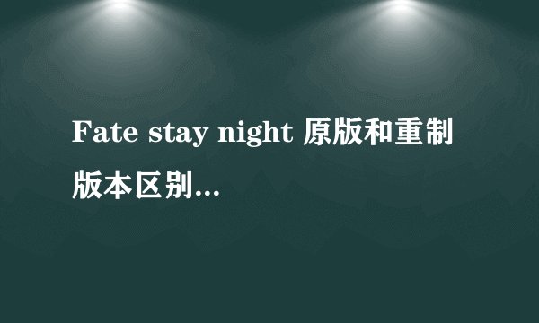 Fate stay night 原版和重制版本区别在哪里 不看原版对fate 系列的剧情有没有影响
