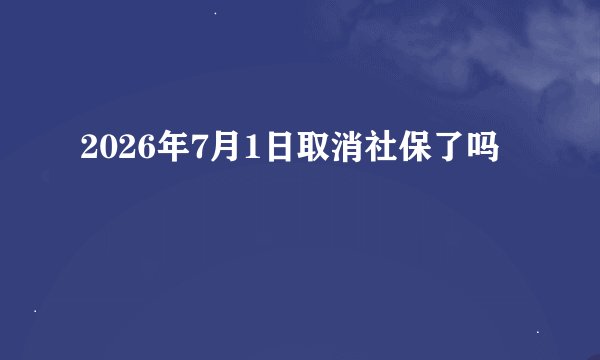 2026年7月1日取消社保了吗