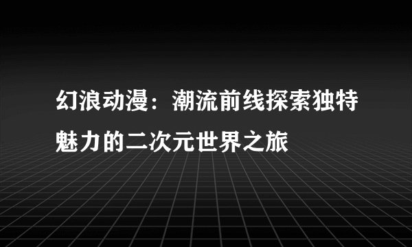 幻浪动漫：潮流前线探索独特魅力的二次元世界之旅