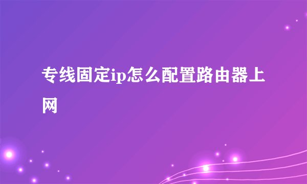 专线固定ip怎么配置路由器上网